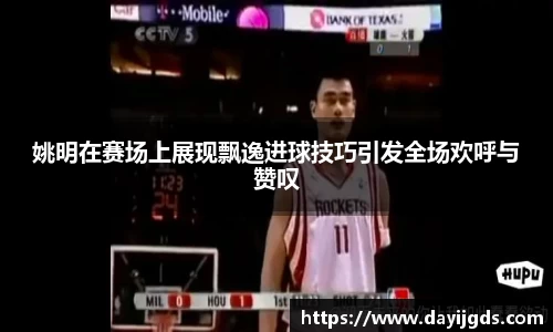 姚明在赛场上展现飘逸进球技巧引发全场欢呼与赞叹