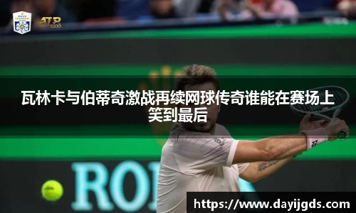 瓦林卡与伯蒂奇激战再续网球传奇谁能在赛场上笑到最后